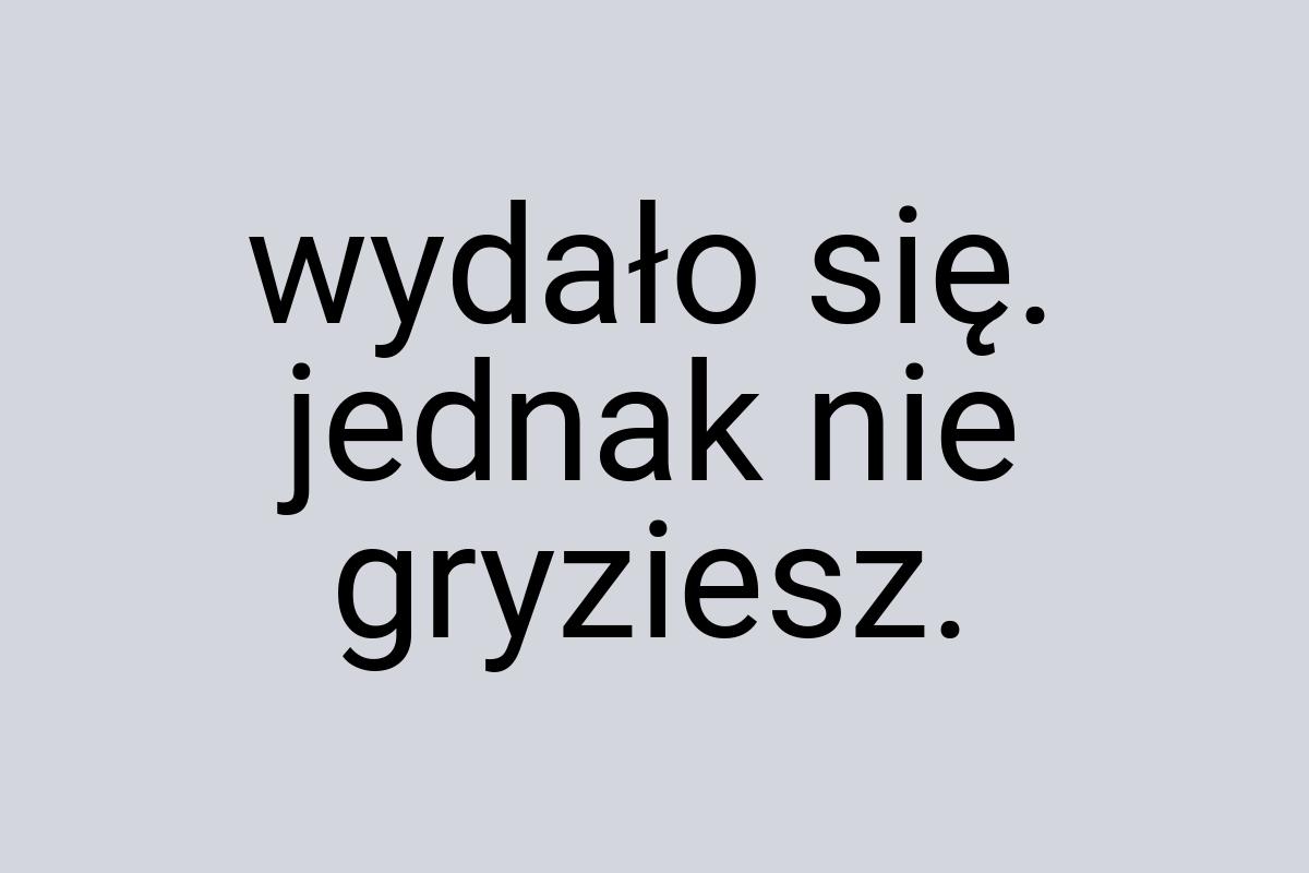 Wydało się. jednak nie gryziesz