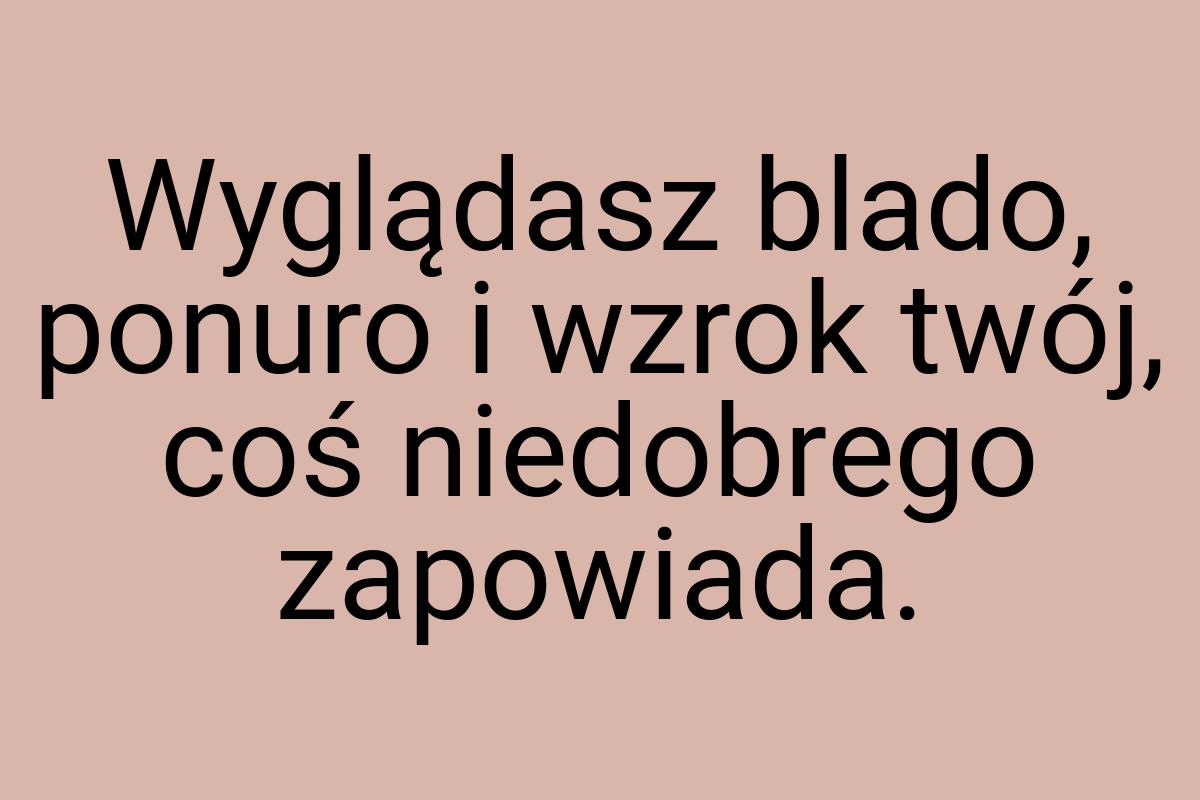 Wyglądasz blado, ponuro i wzrok twój, coś niedobrego