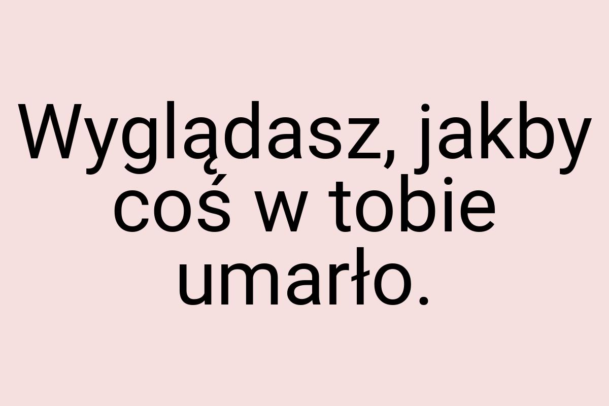 Wyglądasz, jakby coś w tobie umarło