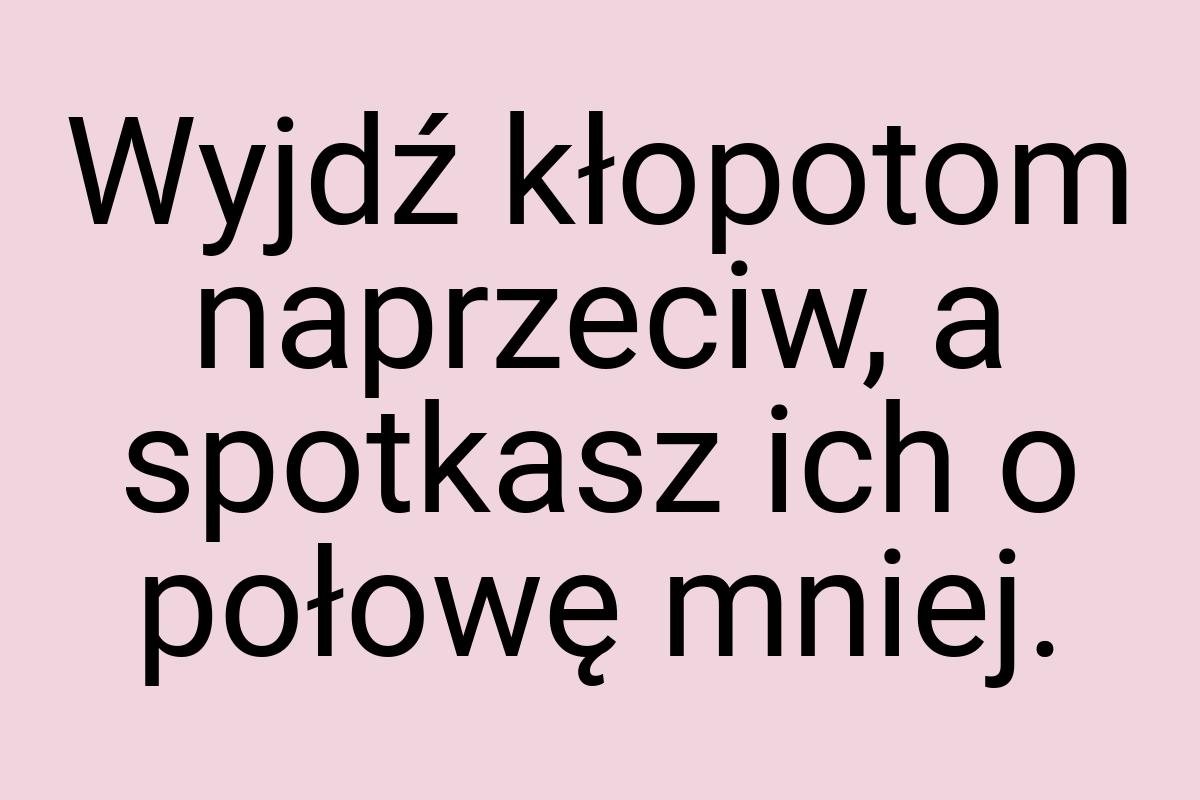 Wyjdź kłopotom naprzeciw, a spotkasz ich o połowę mniej