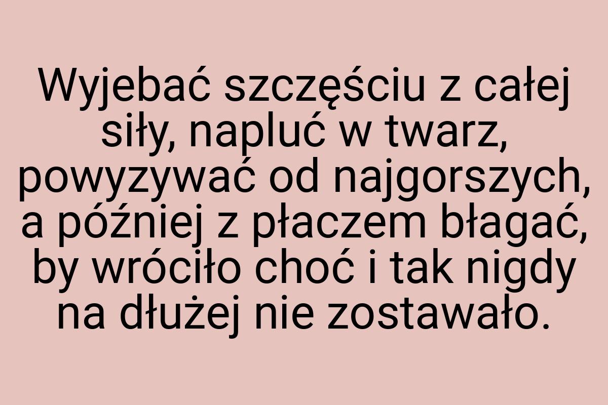 Wyjebać szczęściu z całej siły, napluć w twarz, powyzywać