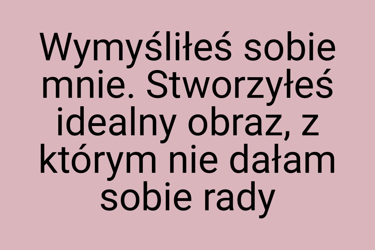 Wymyśliłeś sobie mnie. Stworzyłeś idealny obraz, z którym