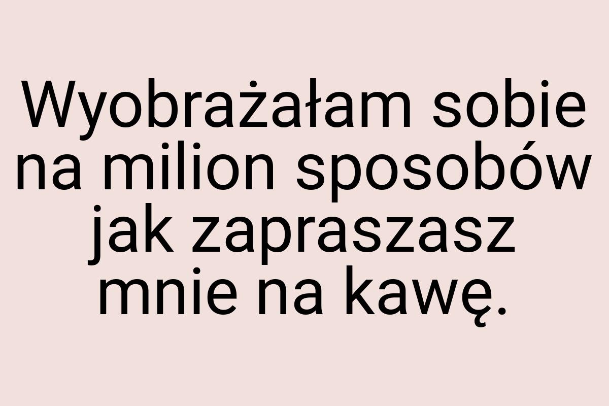 Wyobrażałam sobie na milion sposobów jak zapraszasz mnie na