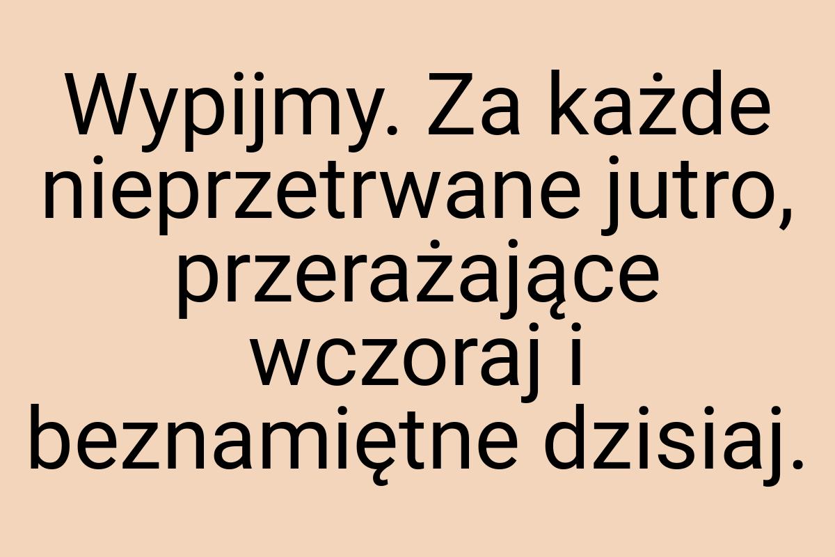 Wypijmy. Za każde nieprzetrwane jutro, przerażające wczoraj