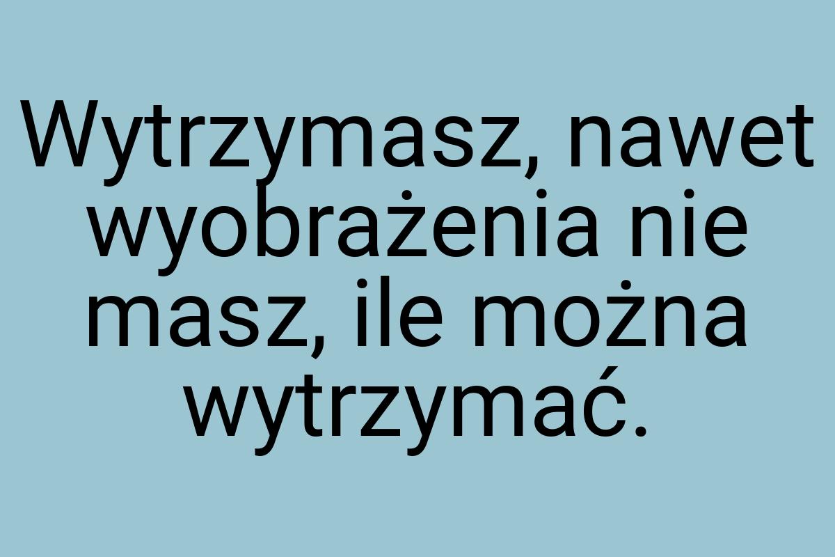 Wytrzymasz, nawet wyobrażenia nie masz, ile można wytrzymać