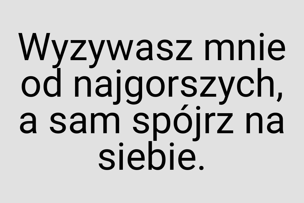 Wyzywasz mnie od najgorszych, a sam spójrz na siebie