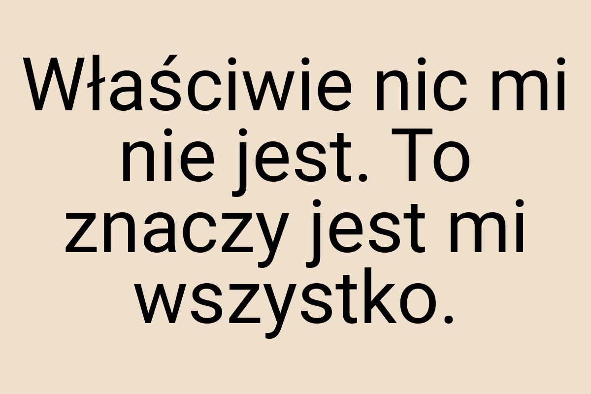 Właściwie nic mi nie jest. To znaczy jest mi wszystko