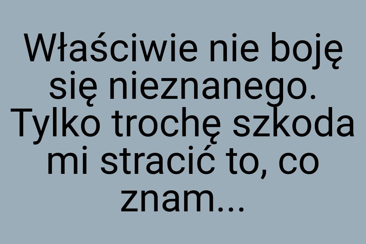 Właściwie nie boję się nieznanego. Tylko trochę szkoda mi