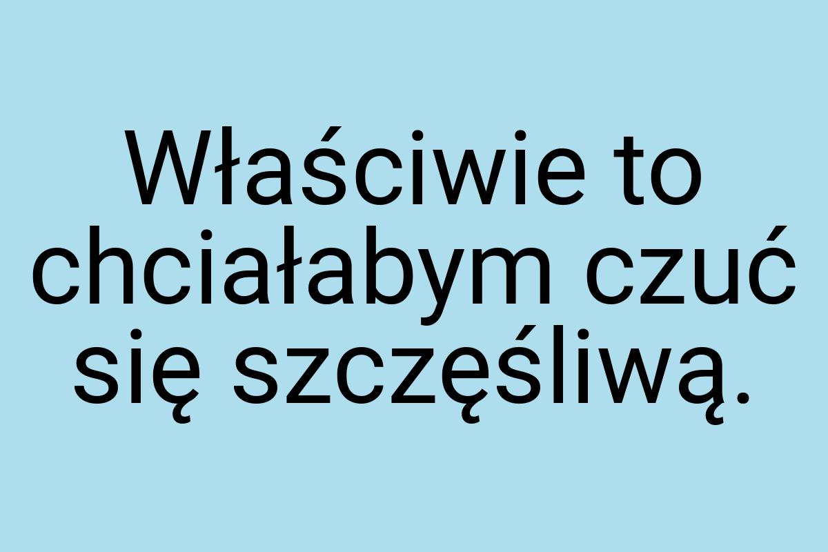 Właściwie to chciałabym czuć się szczęśliwą