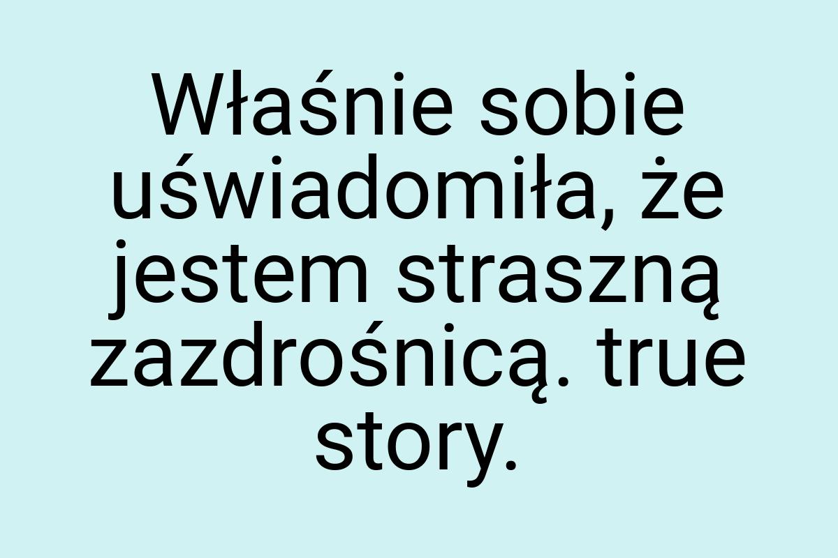 Właśnie sobie uświadomiła, że jestem straszną zazdrośnicą