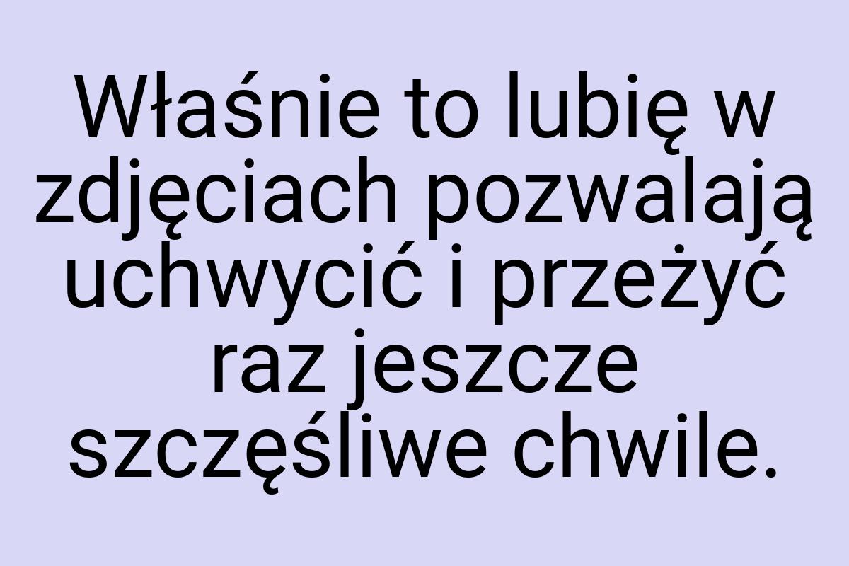 Właśnie to lubię w zdjęciach pozwalają uchwycić i przeżyć