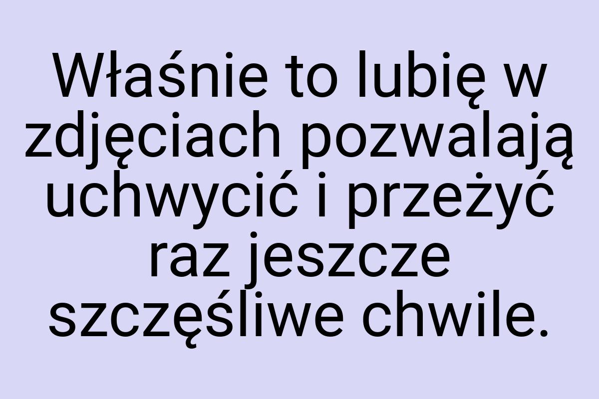 Właśnie to lubię w zdjęciach pozwalają uchwycić i przeżyć