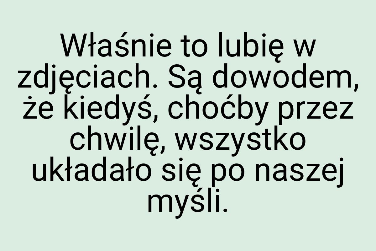 Właśnie to lubię w zdjęciach. Są dowodem, że kiedyś, choćby