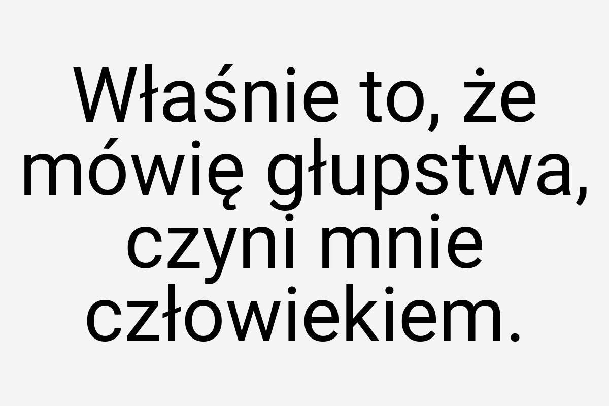 Właśnie to, że mówię głupstwa, czyni mnie człowiekiem