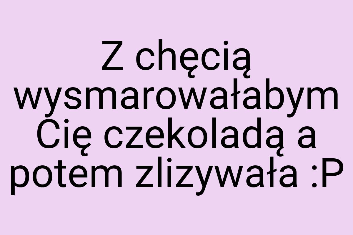 Z chęcią wysmarowałabym Cię czekoladą a potem zlizywała :P