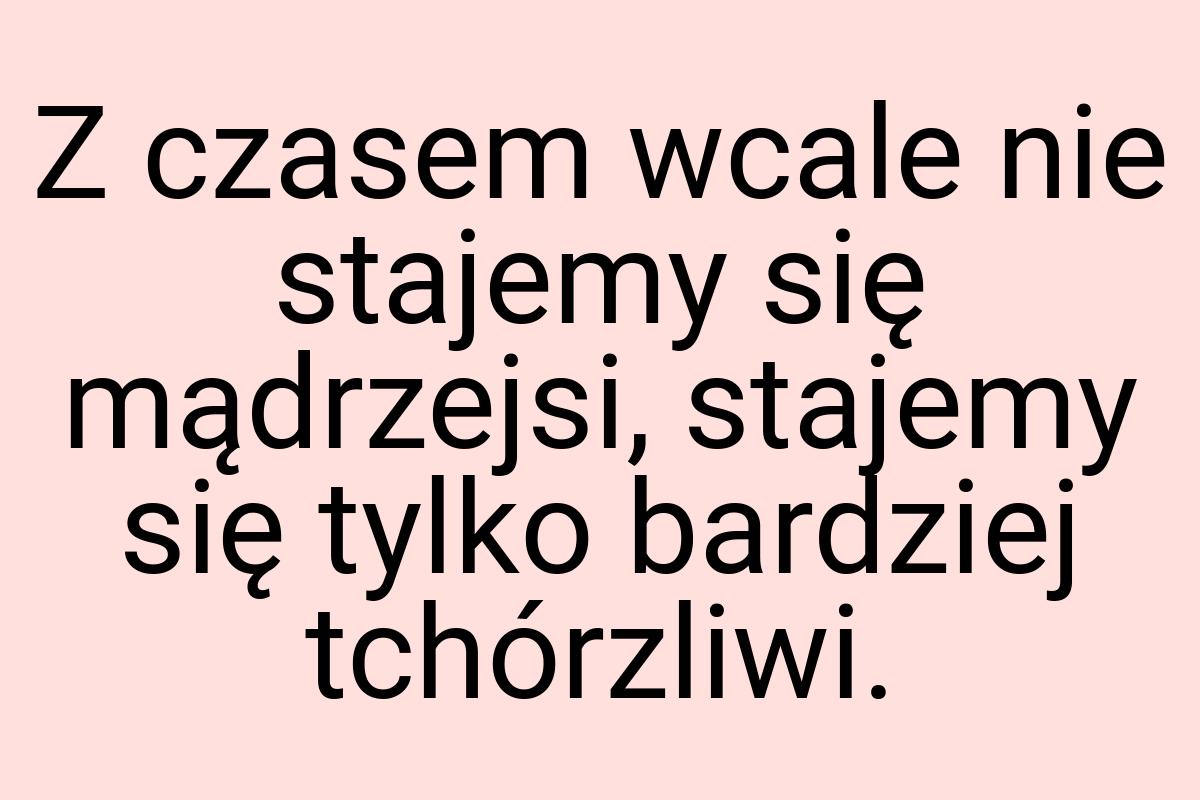 Z czasem wcale nie stajemy się mądrzejsi, stajemy się tylko