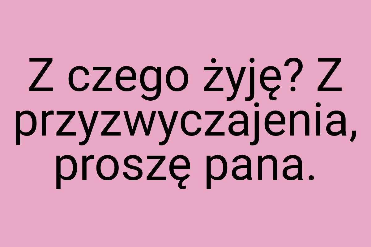 Z czego żyję? Z przyzwyczajenia, proszę pana