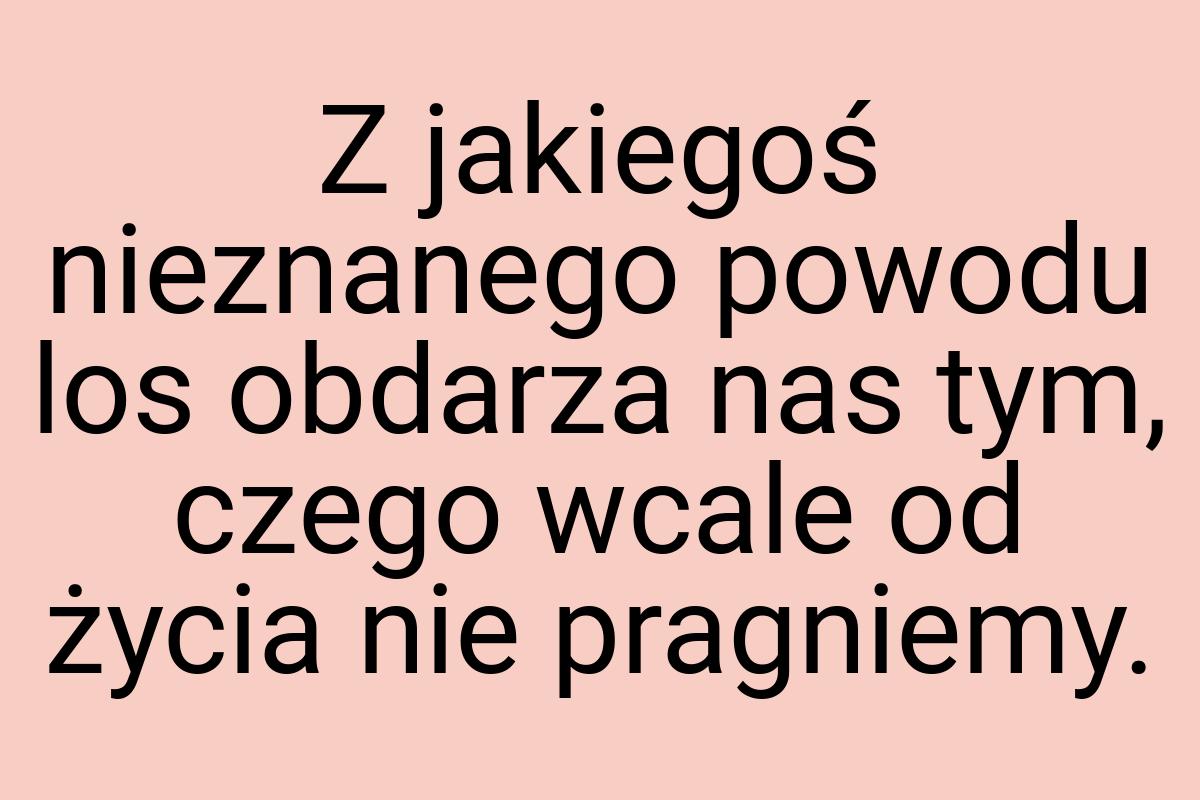 Z jakiegoś nieznanego powodu los obdarza nas tym, czego