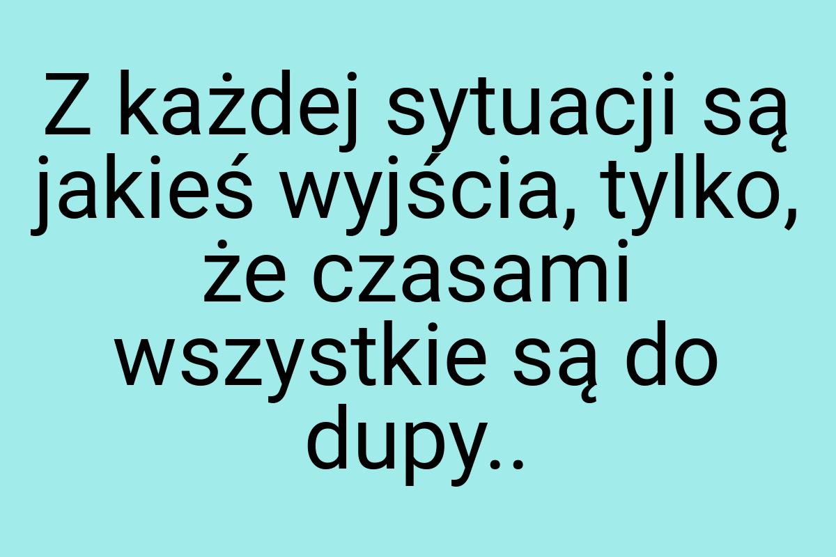 Z każdej sytuacji są jakieś wyjścia, tylko, że czasami