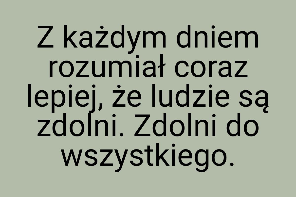 Z każdym dniem rozumiał coraz lepiej, że ludzie są zdolni