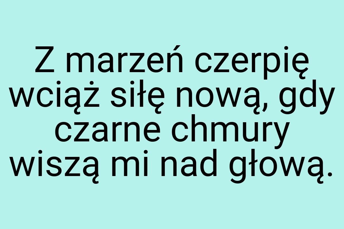 Z marzeń czerpię wciąż siłę nową, gdy czarne chmury wiszą