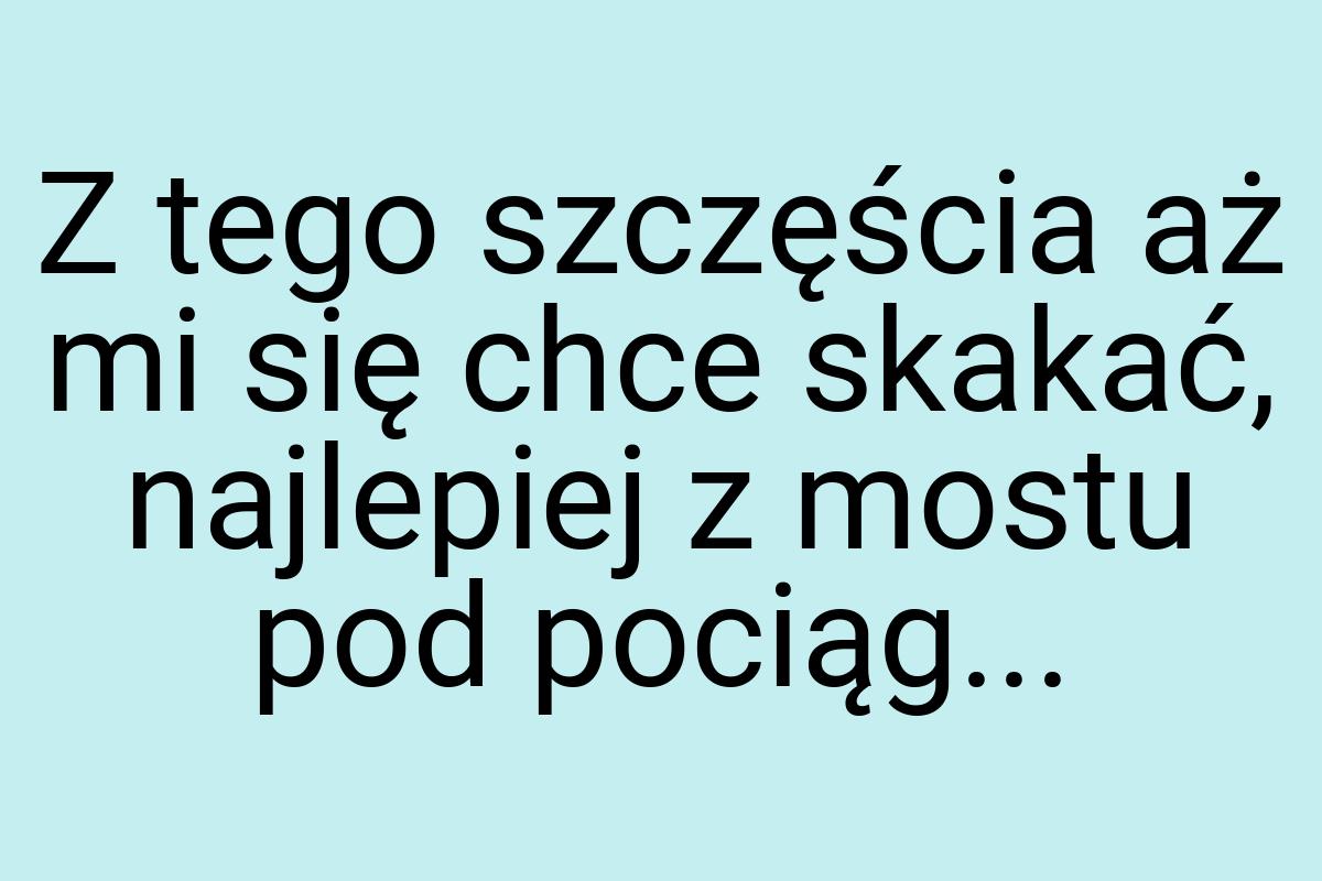 Z tego szczęścia aż mi się chce skakać, najlepiej z mostu