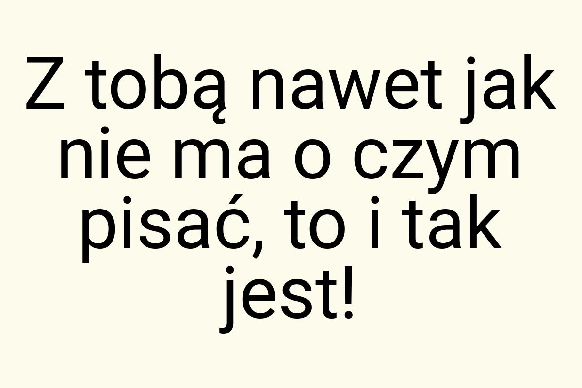 Z tobą nawet jak nie ma o czym pisać, to i tak jest