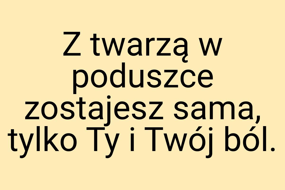 Z twarzą w poduszce zostajesz sama, tylko Ty i Twój ból