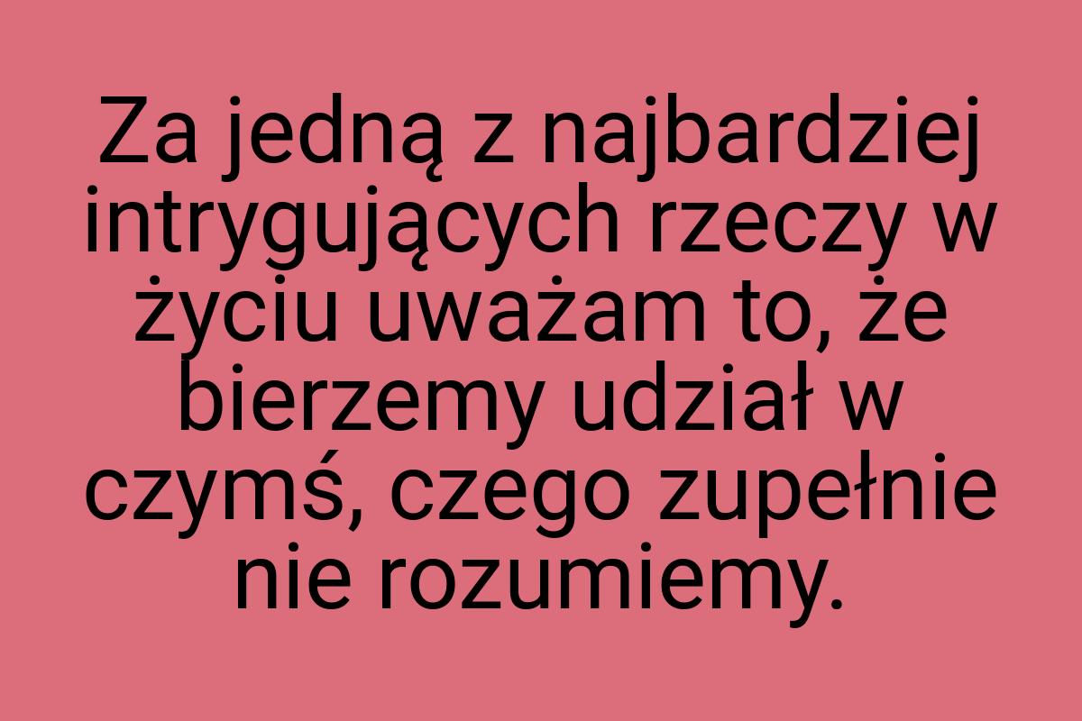 Za jedną z najbardziej intrygujących rzeczy w życiu uważam