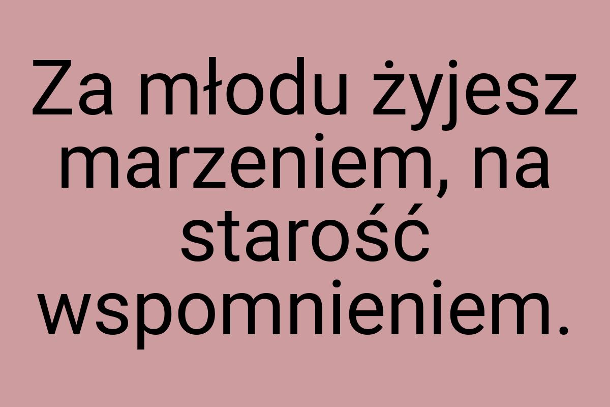 Za młodu żyjesz marzeniem, na starość wspomnieniem