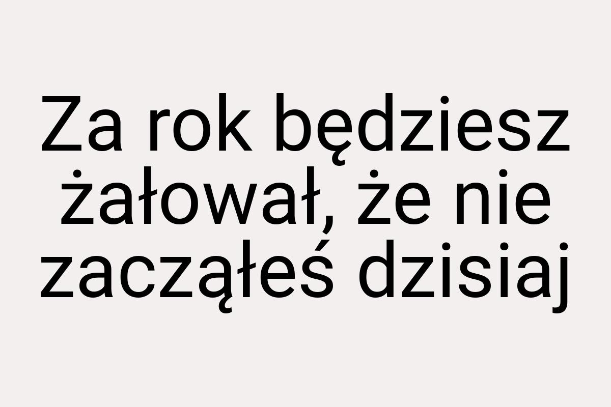 Za rok będziesz żałował, że nie zacząłeś dzisiaj