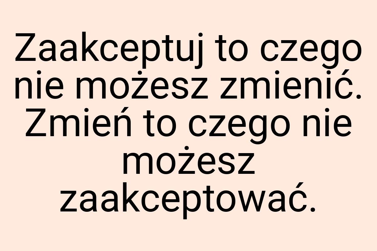 Zaakceptuj to czego nie możesz zmienić. Zmień to czego nie