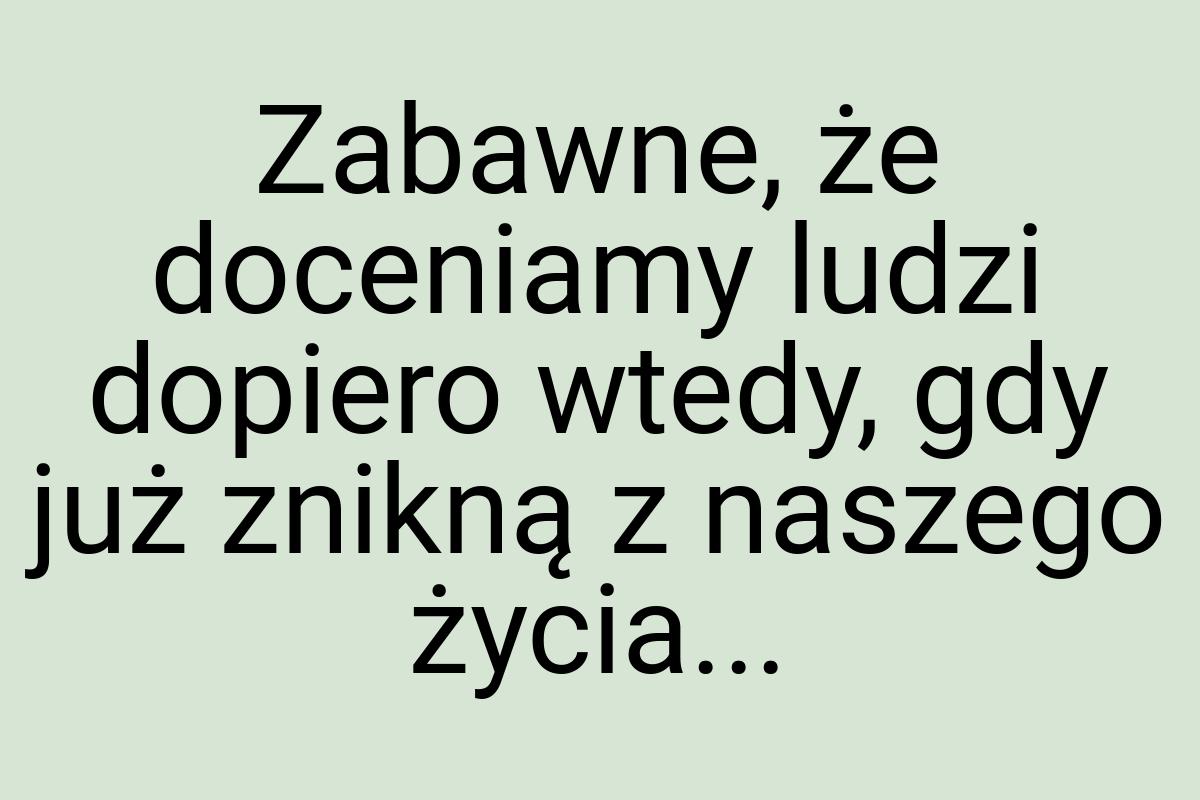 Zabawne, że doceniamy ludzi dopiero wtedy, gdy już znikną z