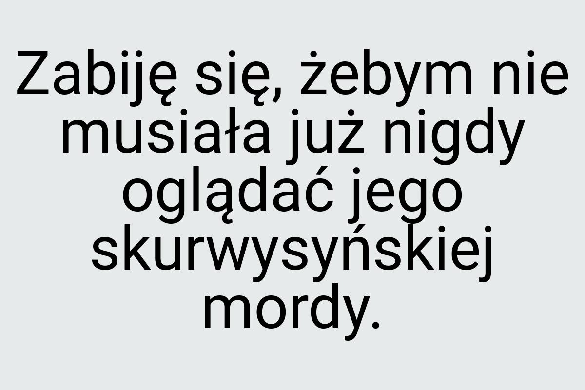 Zabiję się, żebym nie musiała już nigdy oglądać jego