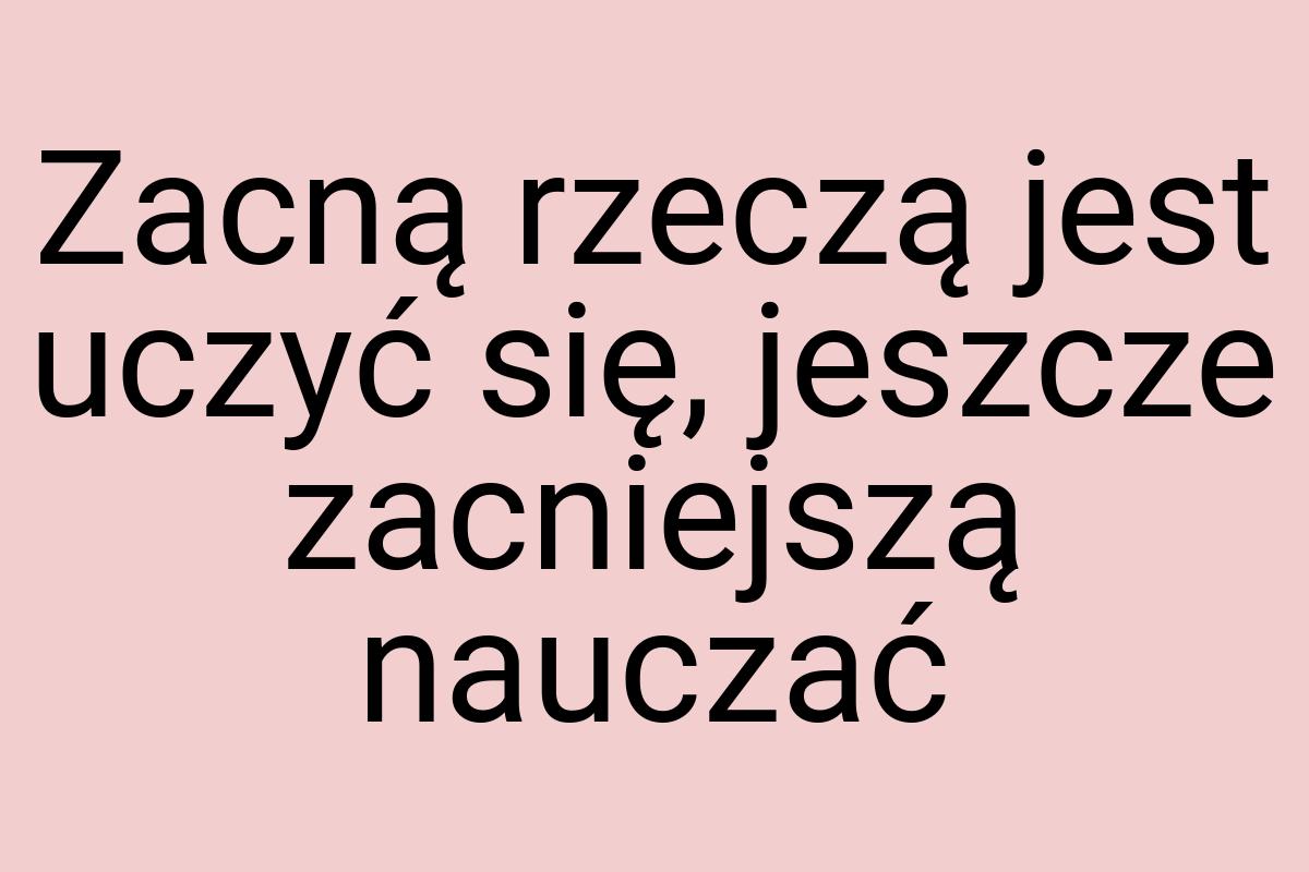 Zacną rzeczą jest uczyć się, jeszcze zacniejszą nauczać