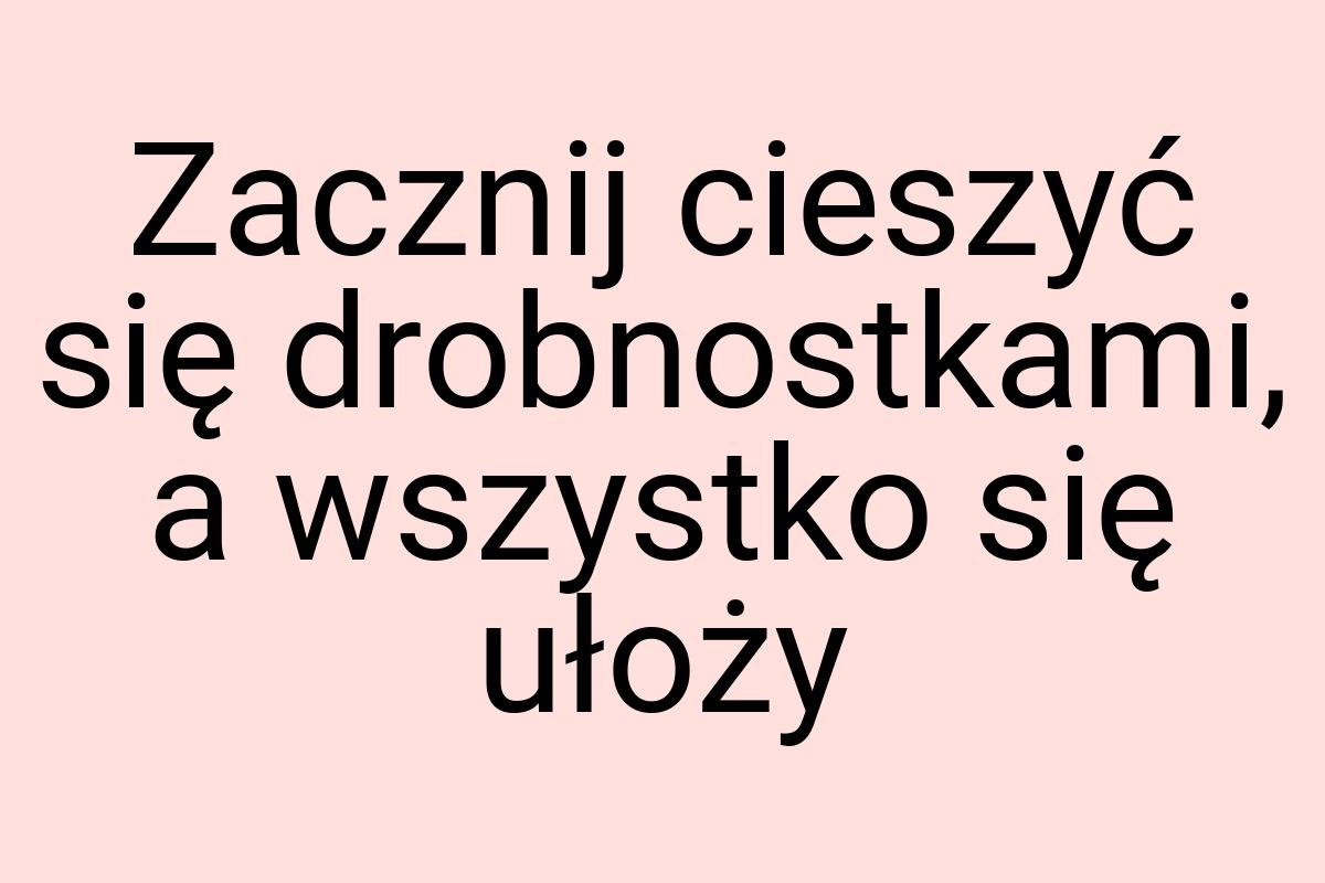 Zacznij cieszyć się drobnostkami, a wszystko się ułoży