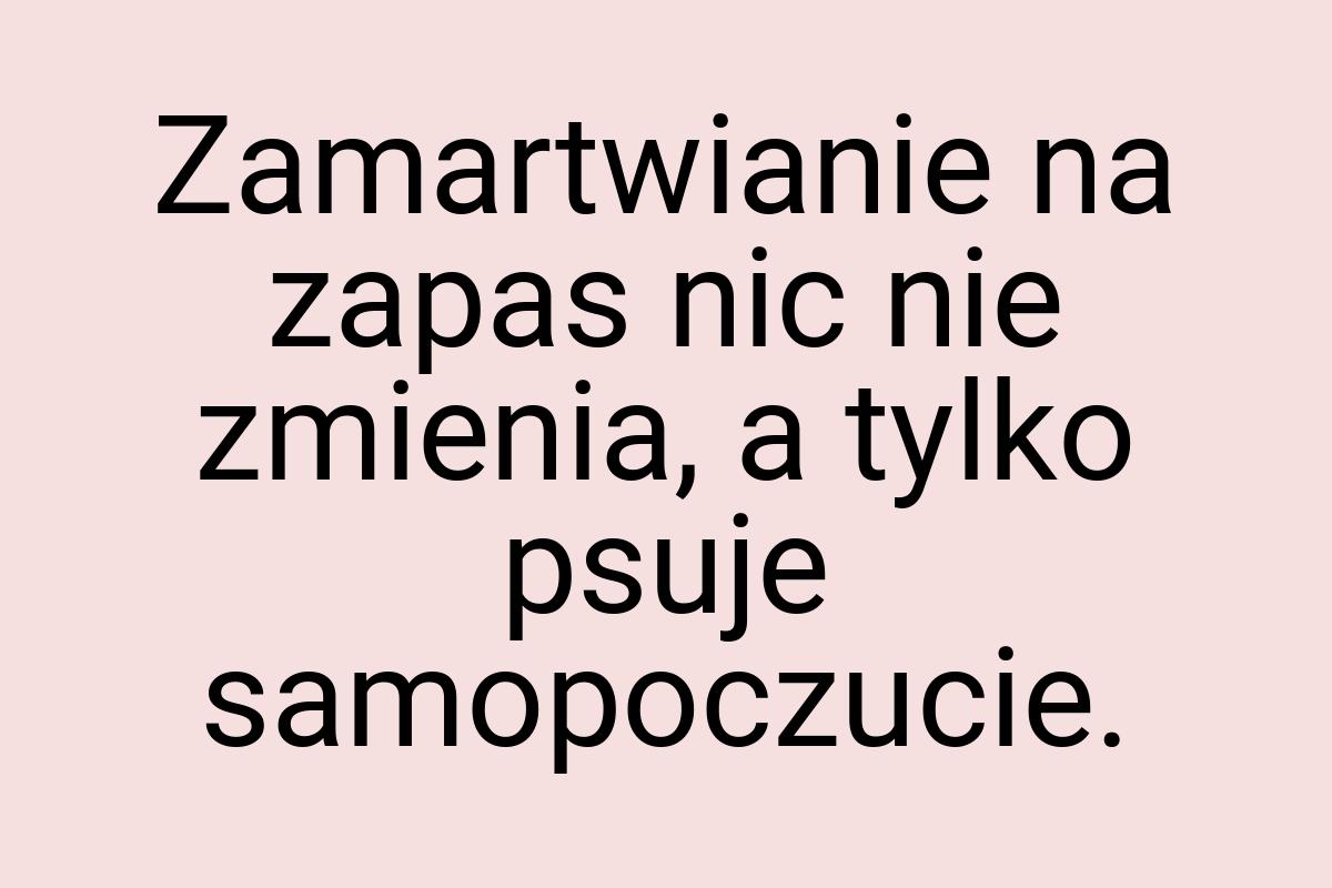 Zamartwianie na zapas nic nie zmienia, a tylko psuje