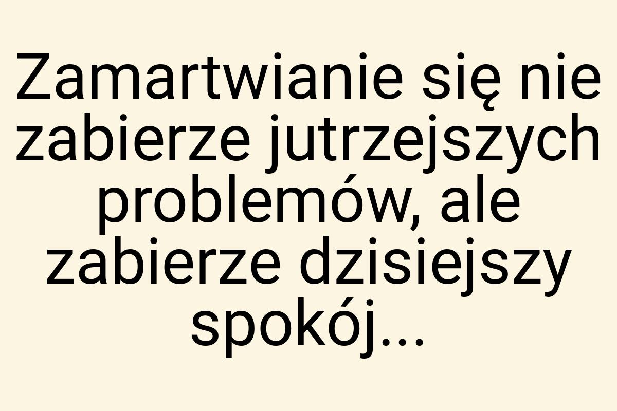 Zamartwianie się nie zabierze jutrzejszych problemów, ale