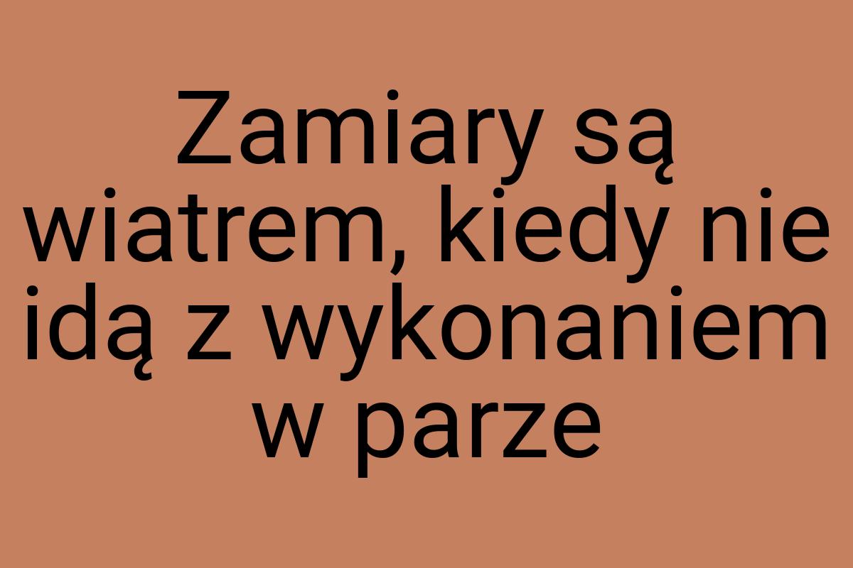 Zamiary są wiatrem, kiedy nie idą z wykonaniem w parze