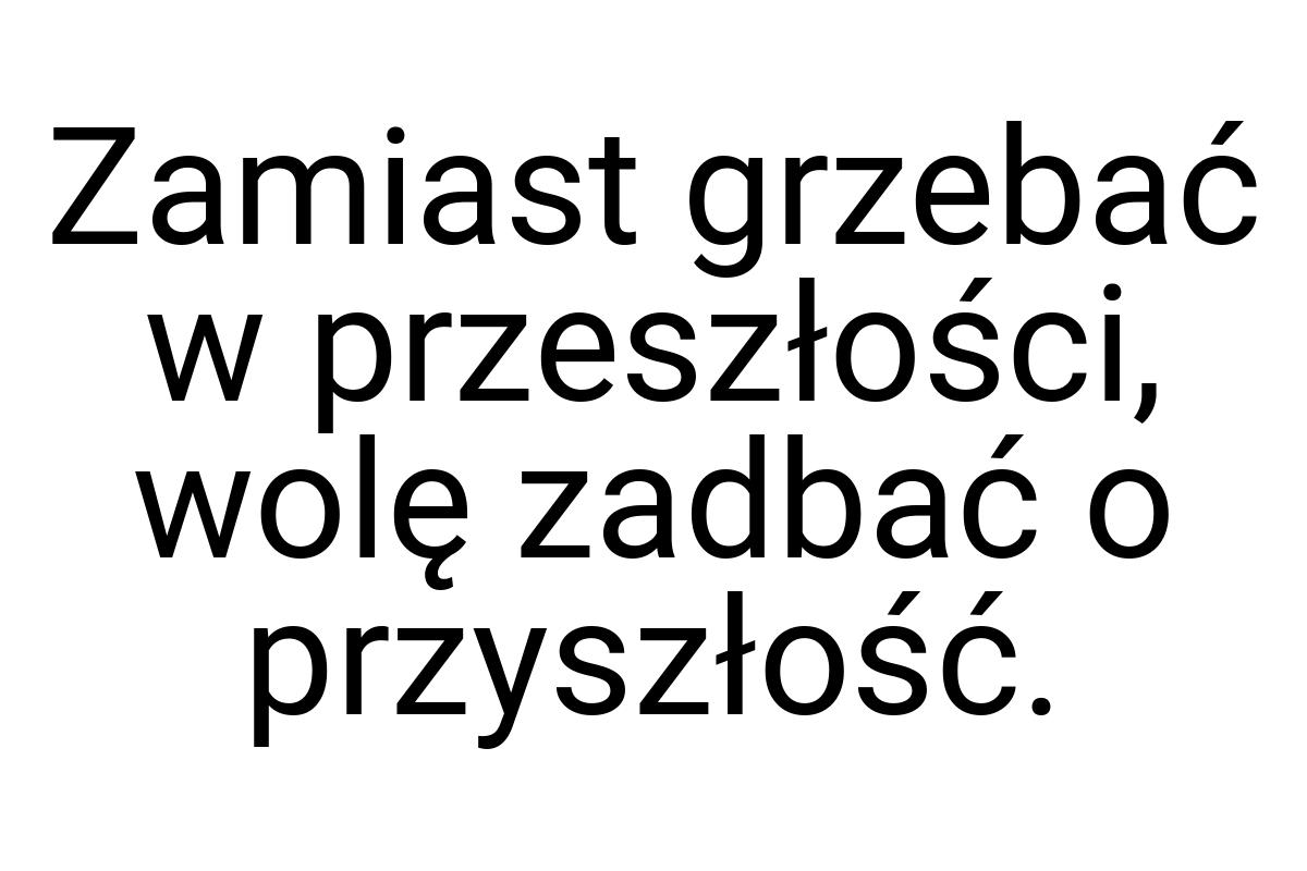 Zamiast grzebać w przeszłości, wolę zadbać o przyszłość