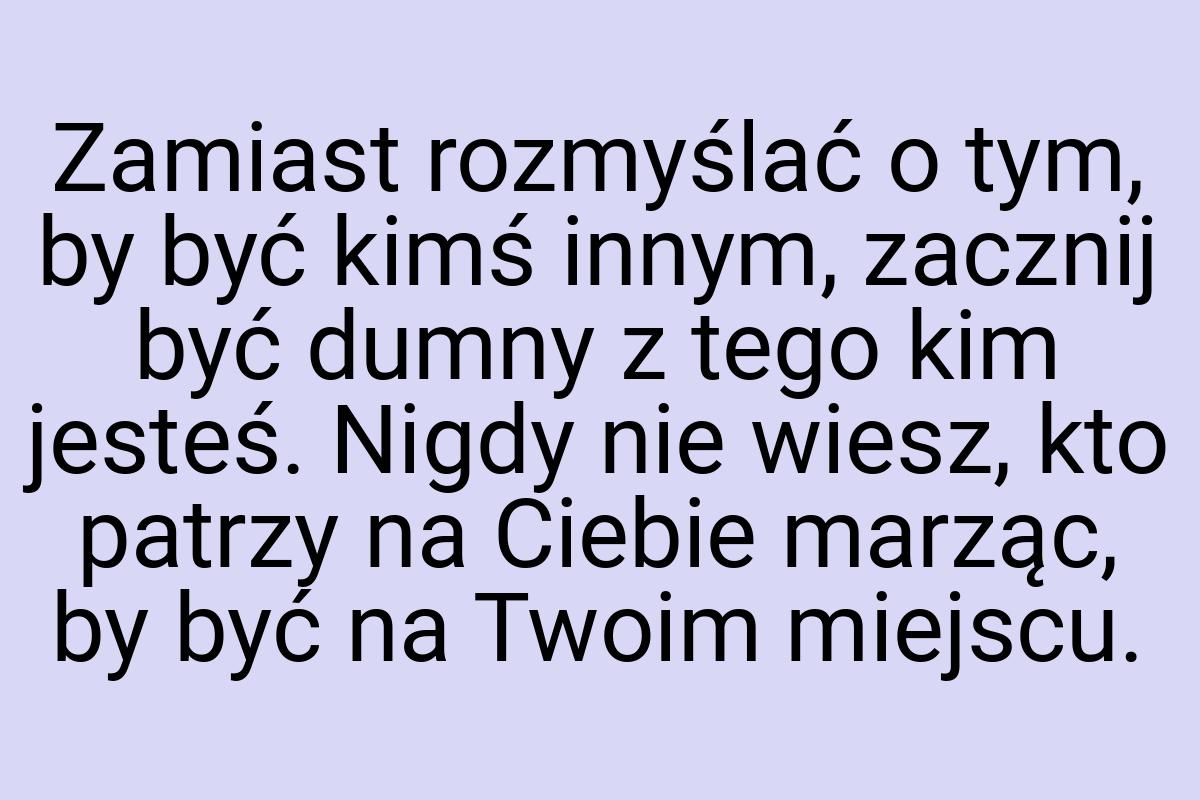 Zamiast rozmyślać o tym, by być kimś innym, zacznij być