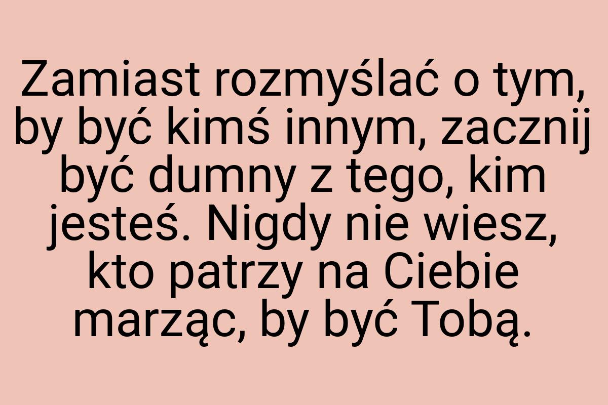 Zamiast rozmyślać o tym, by być kimś innym, zacznij być