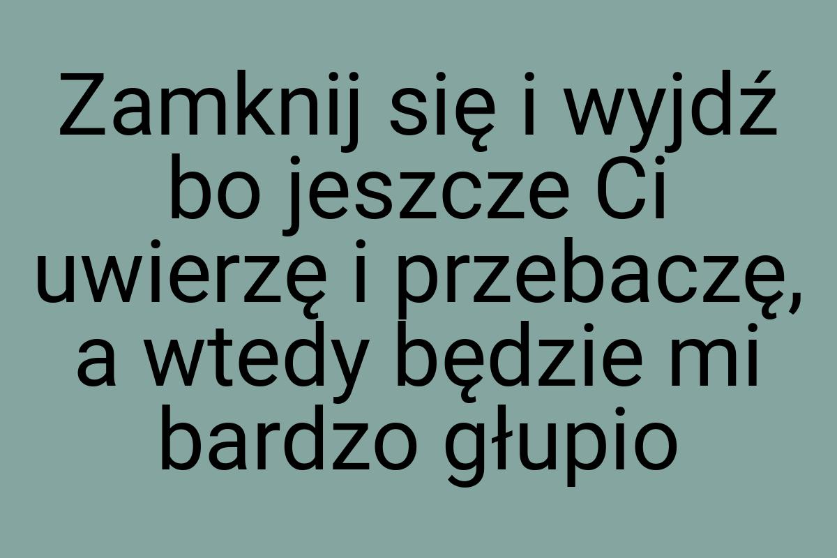 Zamknij się i wyjdź bo jeszcze Ci uwierzę i przebaczę, a