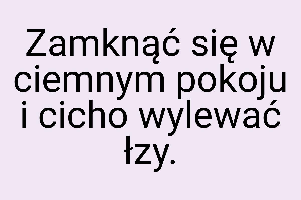Zamknąć się w ciemnym pokoju i cicho wylewać łzy