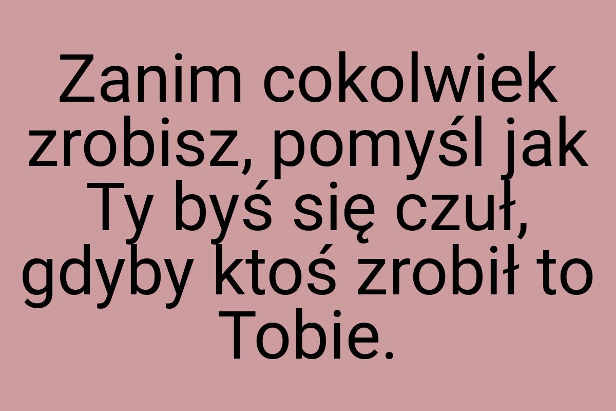 Zanim cokolwiek zrobisz, pomyśl jak Ty byś się czuł, gdyby