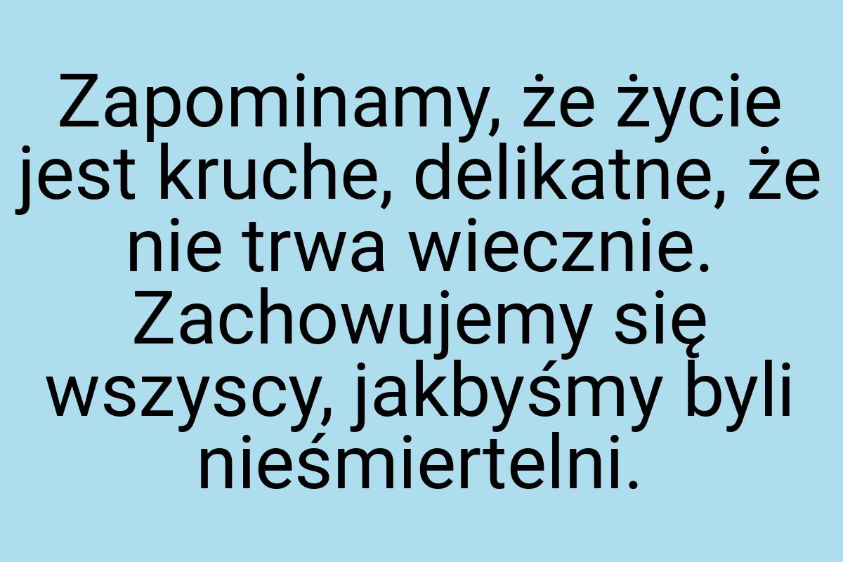 Zapominamy, że życie jest kruche, delikatne, że nie trwa