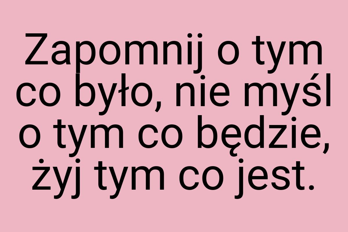 Zapomnij o tym co było, nie myśl o tym co będzie, żyj tym