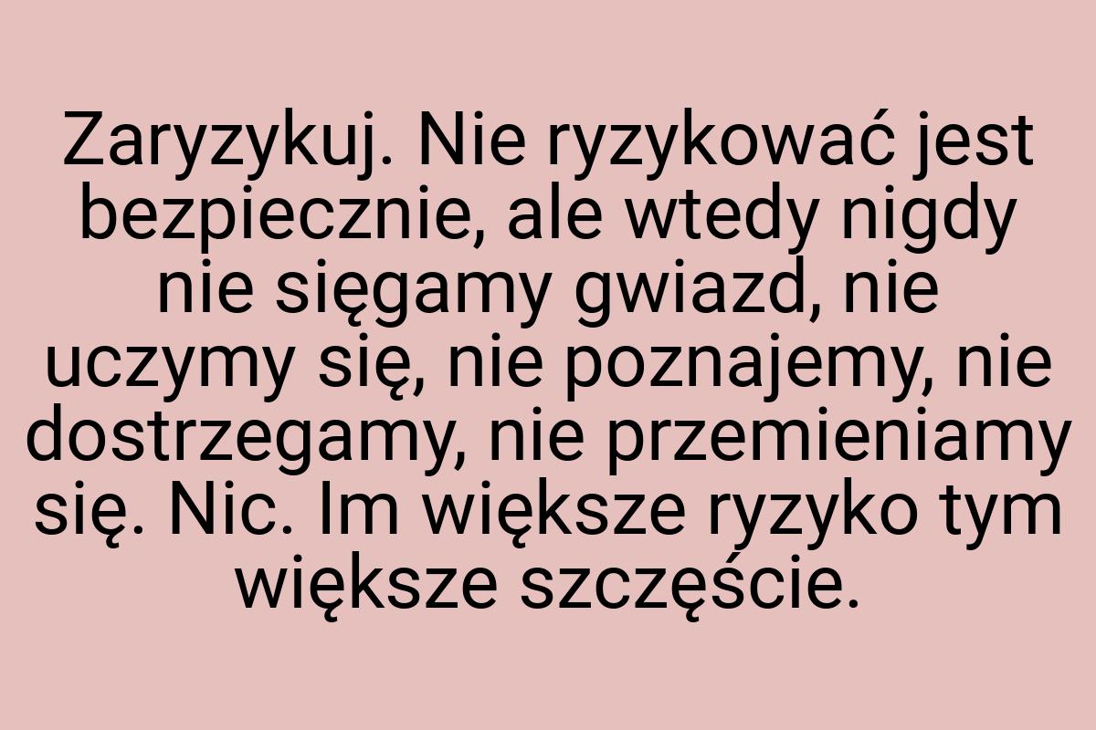 Zaryzykuj. Nie ryzykować jest bezpiecznie, ale wtedy nigdy