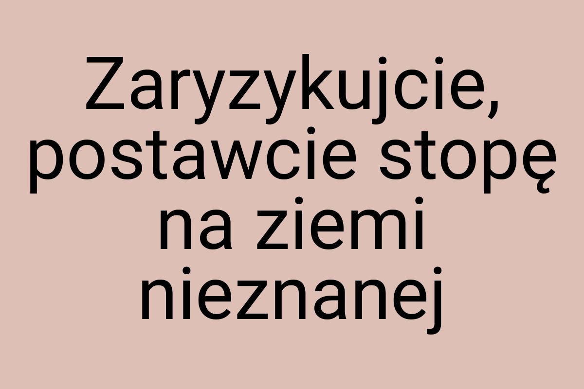 Zaryzykujcie, postawcie stopę na ziemi nieznanej