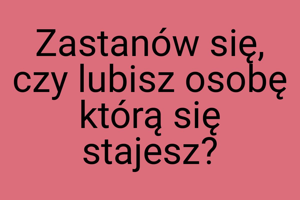 Zastanów się, czy lubisz osobę którą się stajesz